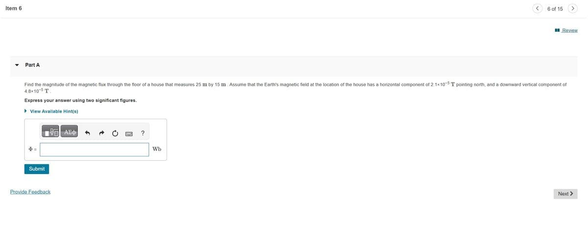 Item 6
Part A
Φ -
Submit
Find the magnitude of the magnetic flux through the floor of a house that measures 25 m by 15 m. Assume that the Earth's magnetic field at the location of the house has a horizontal component of 2.1x10-5 T pointing north, and a downward vertical component of
4.8x10-5 T.
Express your answer using two significant figures.
► View Available Hint(s)
VE ΑΣΦ
Provide Feedback
?
<
Wb
6 of 15
>
Review
Next >