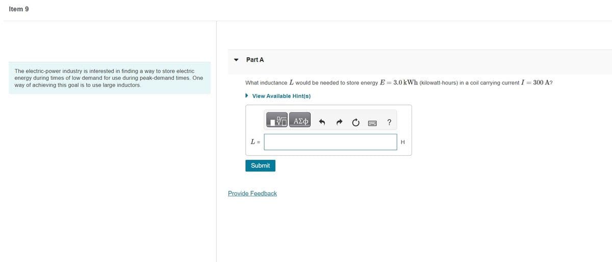 Item 9
The electric-power industry is interested in finding a way to store electric
energy during times of low demand for use during peak-demand times. One
way of achieving this goal is to use large inductors.
Part A
What inductance I would be needed to store energy E=3.0 kWh (kilowatt-hours) in a coil carrying current I = 300 A?
► View Available Hint(s)
ΠΑΣΦ
L =
Submit
Provide Feedback
?
H