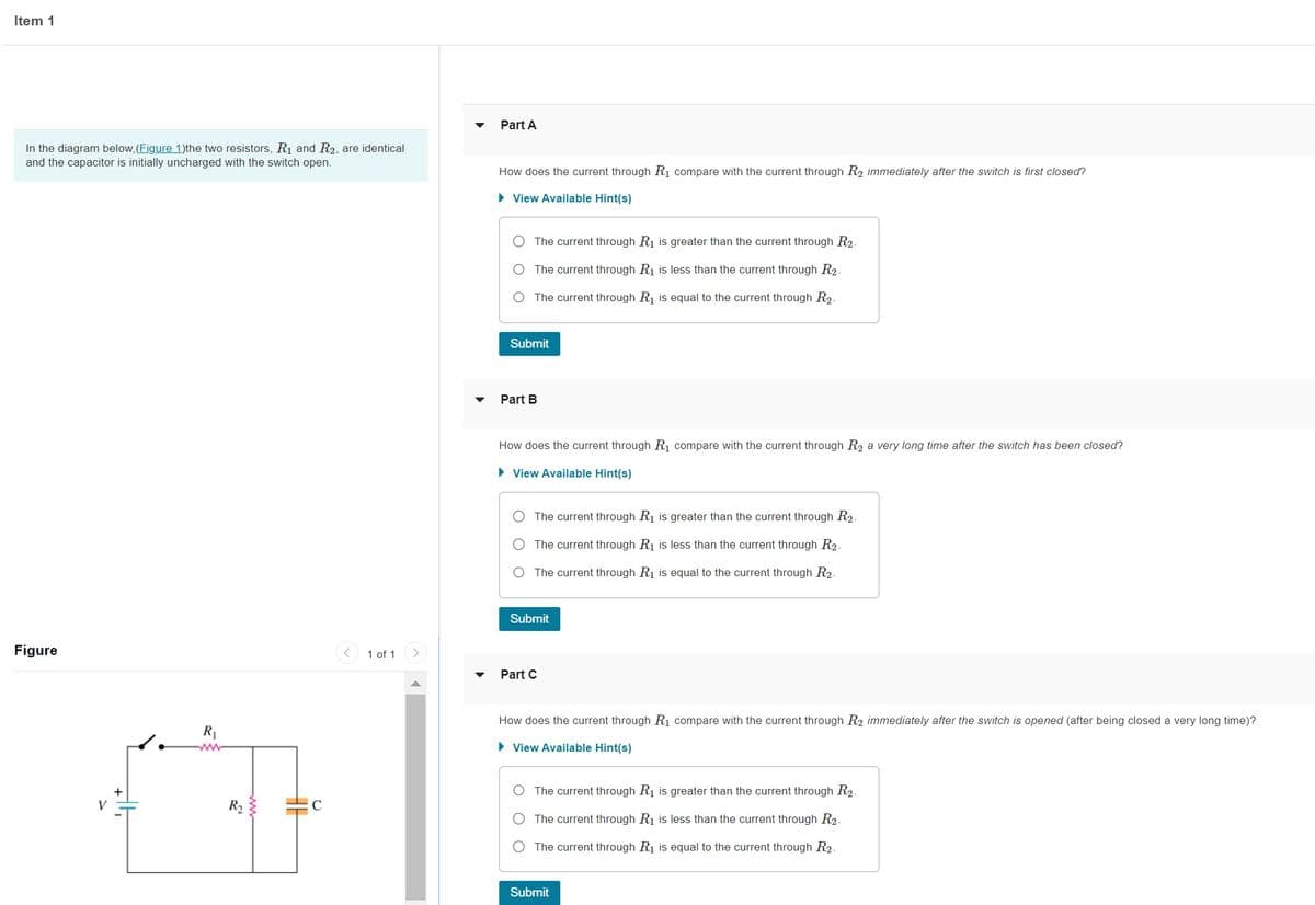 Item 1
In the diagram below, (Figure 1)the two resistors, R₁ and R2, are identical
and the capacitor is initially uncharged with the switch open.
Figure
R₁
R₂
C
< 1 of 1
Part A
How does the current through R₁ compare with the current through R₂ immediately after the switch is first closed?
► View Available Hint(s)
The current through R₁ is greater than the current through R₂.
O The current through R₁ is less than the current through R₂.
O The current through R₁ is equal to the current through R2.
Submit
Part B
How does the current through R₁ compare with the current through R₂ a very long time after the switch has been closed?
► View Available Hint(s)
The current through R₁ is greater than the current through R₂.
The current through R₁ is less than the current through R₂.
The current through R₁ is equal to the current through R2.
Submit
Part C
How does the current through R₁ compare with the current through R2 immediately after the switch is opened (after being closed a very long time)?
► View Available Hint(s)
The current through R₁ is greater than the current through R₂.
The current through R₁ is less than the current through R₂.
The current through R₁ is equal to the current through R2.
Submit
