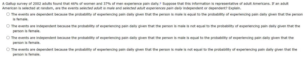 A Gallup survey of 2002 adults found that 46% of women and 37% of men experience pain daily.+ Suppose that this information is representative of adult Americans. If an adult
American is selected at random, are the events selected adult is male and selected adult experiences pain daily independent or dependent? Explain.
The events are dependent because the probability of experiencing pain daily given that the person is male is equal to the probability of experiencing pain daily given that the person
is female.
The events are independent because the probability of experiencing pain daily given that the person is male is not equal to the probability of experiencing pain daily given that the
person is female.
The events are independent because the probability of experiencing pain daily given that the person is male is equal to the probability of experiencing pain daily given that the
person is female.
The events are dependent because the probability of experiencing pain daily given that the person is male is not equal to the probability of experiencing pain daily given that the
person is female.