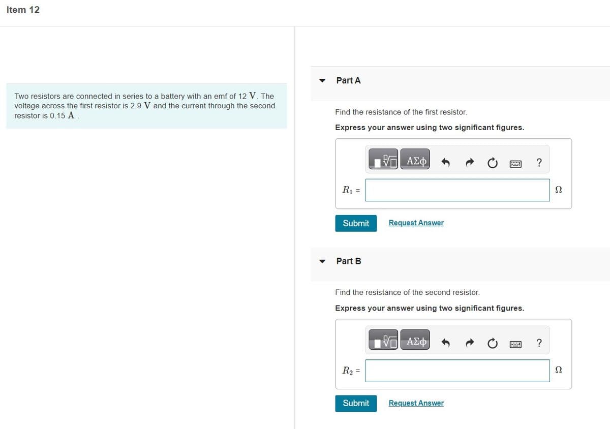 Item 12
Two resistors are connected in series to a battery with an emf of 12 V. The
voltage across the first resistor is 2.9 V and the current through the second
resistor is 0.15 A.
Part A
Find the resistance of the first resistor.
Express your answer using two significant figures.
R₁ =
Submit
Part B
VE ΑΣΦ
Find the resistance of the second resistor.
R₂ =
Request Answer
Express your answer using two significant figures.
Submit
V ΑΣΦ
Request Answer
?
?
Ω
22