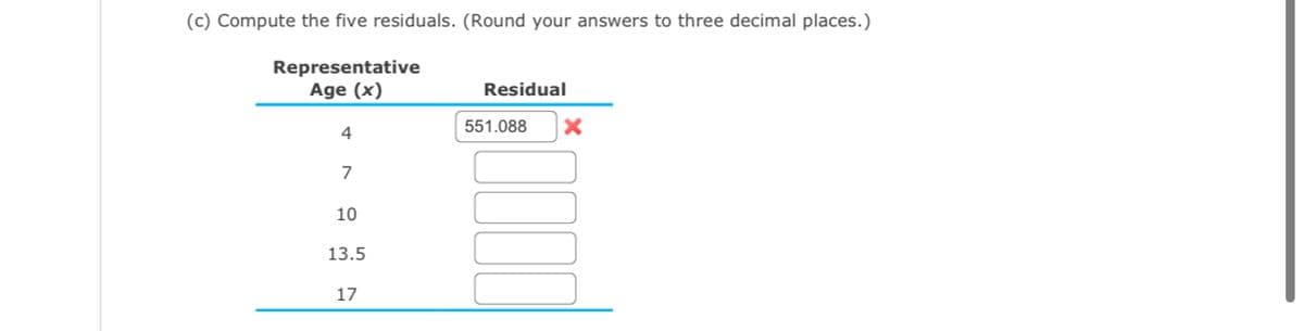 (c) Compute the five residuals. (Round your answers to three decimal places.)
Representative
Age (x)
4
7
10
13.5
17
Residual
551.088
X