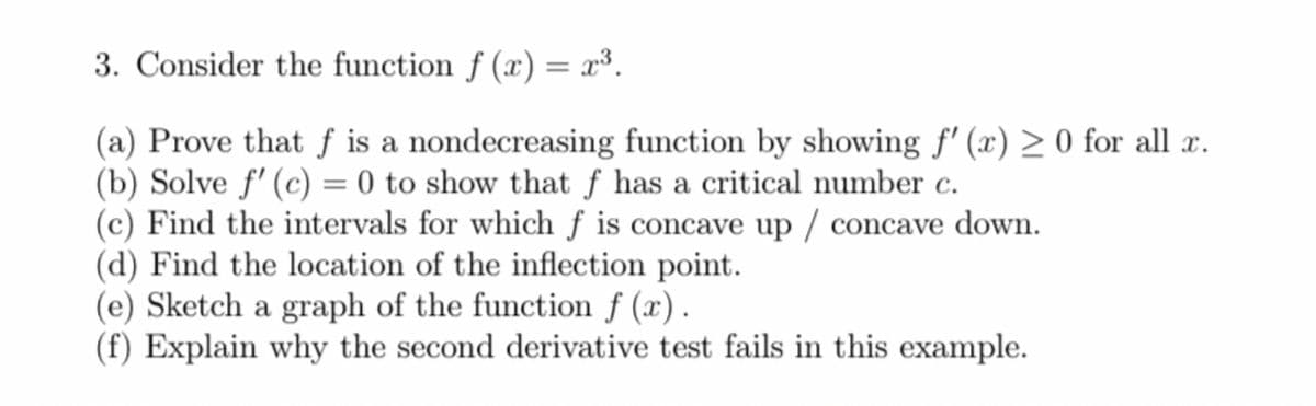 3. Consider the function f (x) = x³.
(a) Prove that f is a nondecreasing function by showing f'(x) ≥ 0 for all x.
(b) Solve f' (c) = 0 to show that f has a critical number c.
(c) Find the intervals for which f is concave up /concave down.
(d) Find the location of the inflection point.
(e) Sketch a graph of the function f (x).
(f) Explain why the second derivative test fails in this example.