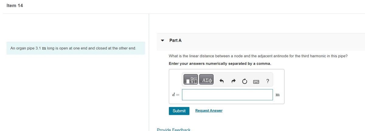 Item 14
An organ pipe 3.1 m long is open at one end and closed at the other end.
Part A
What is the linear distance between a node and the adjacent antinode for the third harmonic in this pipe?
Enter your answers numerically separated by a comma.
17 ΑΣΦ
d =
Submit
Provide Feedback
Request Answer
?
m