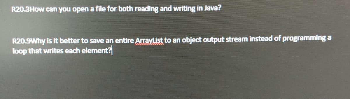 R20.3How can you open a file for both reading and writing in Java?
R20.9Why is it better to save an entire ArrayList to an object output stream instead of programming a
loop that writes each element?
