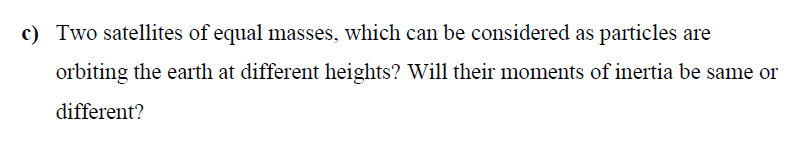 c) Two satellites of equal masses, which can be considered as particles are
orbiting the earth at different heights? Will their moments of inertia be same or
different?
