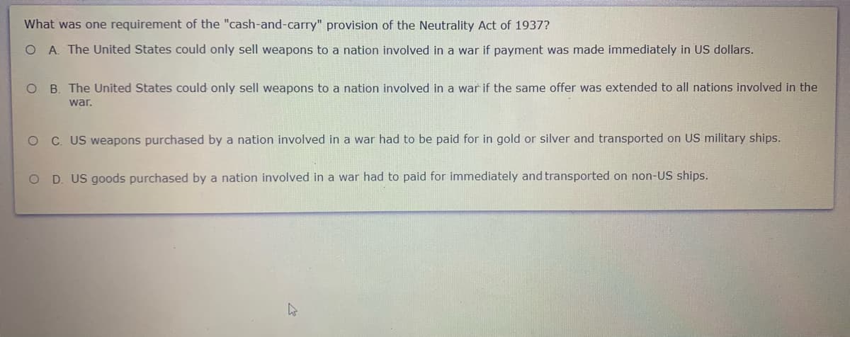 What was one requirement of the "cash-and-carry" provision of the Neutrality Act of 1937?
O A. The United States could only sell weapons to a nation involved in a war if payment was made immediately in US dollars.
O B. The United States could only sell weapons to a nation involved in a war if the same offer was extended to all nations involved in the
war.
O C US weapons purchased by a nation involved in a war had to be paid for in gold or silver and transported on US military ships.
O D. US goods purchased by a nation involved in a war had to paid for immediately and transported on non-US ships.
