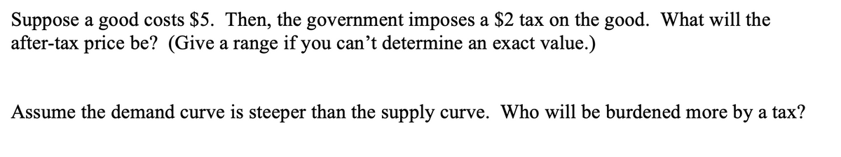 Suppose a good costs $5. Then, the government imposes a $2 tax on the good. What will the
after-tax price be? (Give a range if you can't determine an exact value.)
Assume the demand curve is steeper than the supply curve. Who will be burdened more by a tax?
