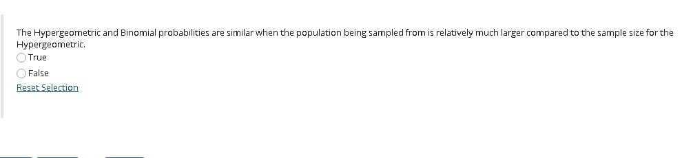 The Hypergeometric and Binomial probabilities are similar when the population being sampled from is relatively much larger compared to the sample size for the
Hypergeometric.
O True
O False
Reset Selection
