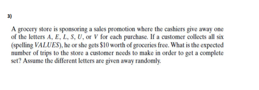 3)
A grocery store is sponsoring a sales promotion where the cashiers give away one
of the letters A, E, L, S, U, or V for each purchase. If a customer collects all six
(spelling VALUES), he or she gets $10 worth of groceries free. What is the expected
number of trips to the store a customer needs to make in order to get a complete
set? Assume the different letters are given away randomly.
