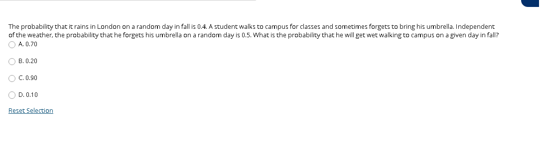 The probability that it rains in London on a random day in fall is 0.4. A student walks to campus for classes and sometimes forgets to bring his umbrella. Independent
of the weather, the probability that he forgets his umbrella on a random day is 0.5. What is the probability that he will get wet walking to campus on a given day in fall?
O A. 0.70
O B. 0.20
O C. 0.90
O D. 0.10
Reset Selection
