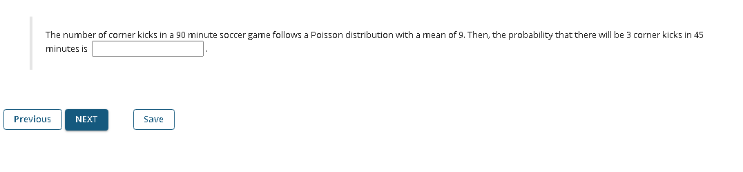 The number of corner kicks in a 90 minute soccer game follows a Poisson distribution with a mean of 9, Then, the probability that there will be 3 corner kicks in 45
minutes is
Previous
NEXT
Save
