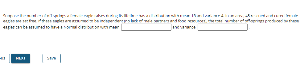 Suppose the number of off springs a female eagle raises during its lifetime has a distribution with mean 18 and variance 4. In an area, 45 rescued and cured female
eagles are set free. If these eagles are assumed to be independent (no lack of male partners and food resources), the total number of off-springs produced by these
eagles can be assumed to have a Normal distribution with mean
and variance
pus
NEXT
Save

