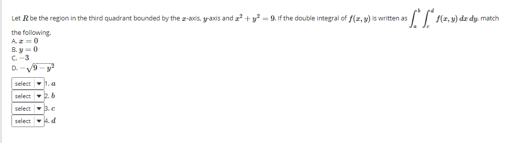 Let Rbe the region in the third quadrant bounded by the z-axis, y-axis and z2 + y? = 9. If the double integral of f(x, y) is written as
f(x, y) dr dy, match
the following.
A. x = 0
B. y = 0
C. -3
D. -V9 - y?
select v 1. a
select - 2. b
select
v 3. c
select - 4. d
