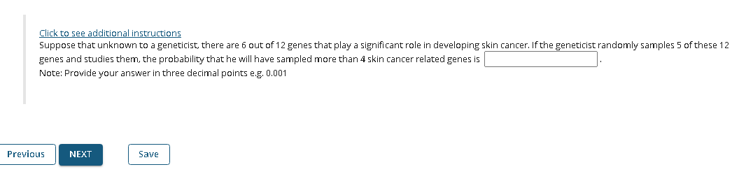 Click to see additional instructions
Suppose that unknown to a geneticist, there are 6 out of 12 genes that play a significant role in developing skin cancer. If the geneticist randomly samples 5 of these 12
genes and studies them, the probability that he will have sampled more than 4 skin cancer related genes is
Note: Provide your answer in three decimal points e.g. 0.001
Previous
NEXT
Save
