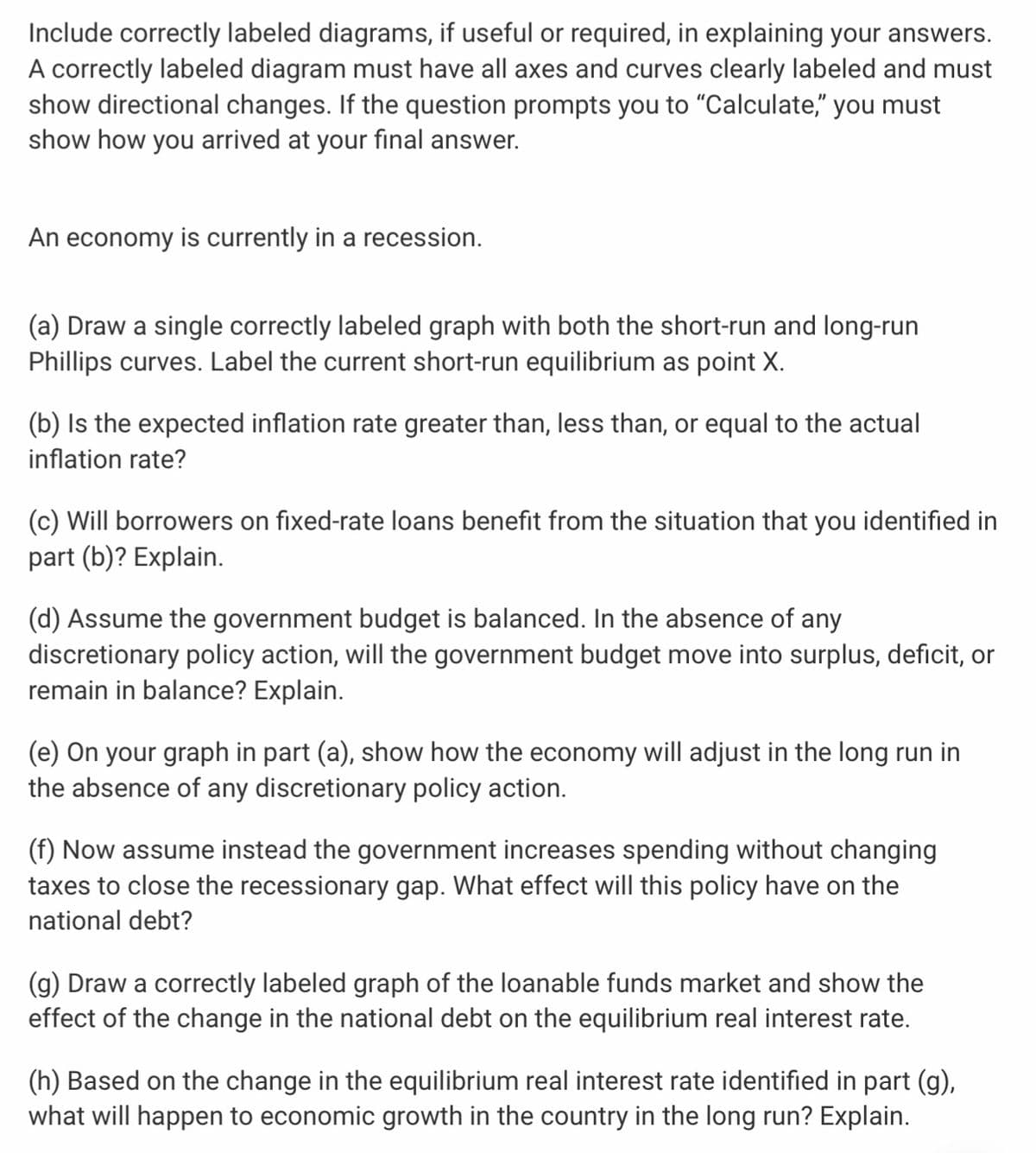 Include correctly labeled diagrams, if useful or required, in explaining your answers.
A correctly labeled diagram must have all axes and curves clearly labeled and must
show directional changes. If the question prompts you to "Calculate," you must
show how you arrived at your final answer.
An economy is currently in a recession.
(a) Draw a single correctly labeled graph with both the short-run and long-run
Phillips curves. Label the current short-run equilibrium as point X.
(b) Is the expected inflation rate greater than, less than, or equal to the actual
inflation rate?
(c) Will borrowers on fixed-rate loans benefit from the situation that you identified in
part (b)? Explain.
(d) Assume the government budget is balanced. In the absence of any
discretionary policy action, will the government budget move into surplus, deficit, or
remain in balance? Explain.
(e) On your graph in part (a), show how the economy will adjust in the long run in
the absence of any discretionary policy action.
(f) Now assume instead the government increases spending without changing
taxes to close the recessionary gap. What effect will this policy have on the
national debt?
(g) Draw a correctly labeled graph of the loanable funds market and show the
effect of the change in the national debt on the equilibrium real interest rate.
(h) Based on the change in the equilibrium real interest rate identified in part (g),
what will happen to economic growth in the country in the long run? Explain.
