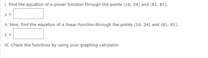 i. Find the equation of a power function through the points (16, 24) and (81, 81).
y =
ii. Now, find the equation of a linear function through the points (16, 24) and (81, 81).
y =
iii. Check the functions by using your graphing calculator.
