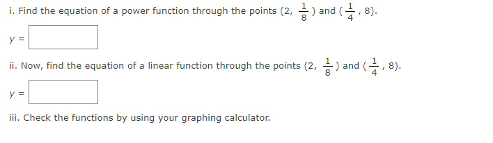 i. Find the equation of a power function through the points (2, -
) and (
4
8).
y =
ii. Now, find the equation of a linear function through the points (2, ) and (-
8).
y =
iii. Check the functions by using your graphing calculator.
