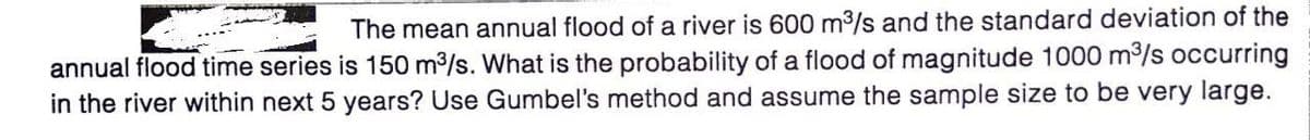 The mean annual flood of a river is 600 m3/s and the standard deviation of the
annual flood time series is 150 m/s. What is the probability of a flood of magnitude 1000 m/s occurring
in the river within next 5 years? Use Gumbel's method and assume the sample size to be very large.
