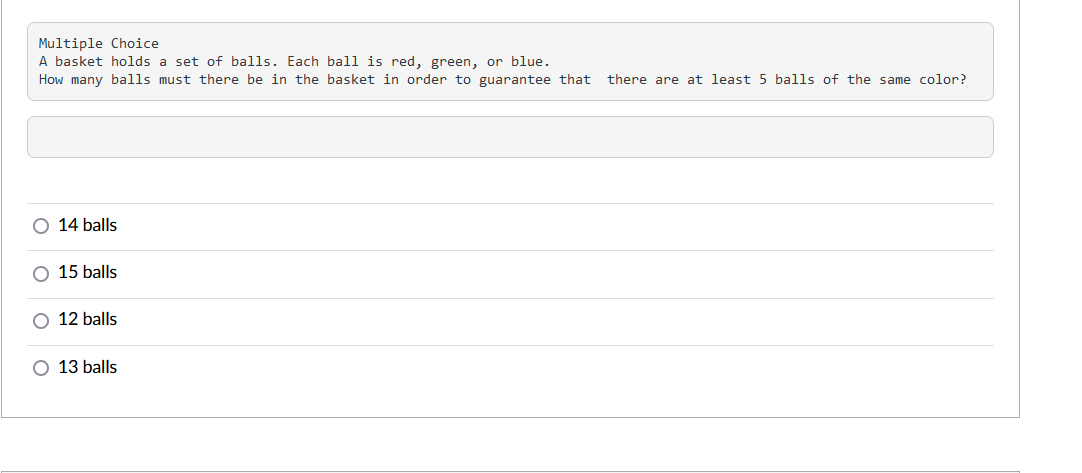 ### Multiple Choice Question

**Problem Statement:**

A basket holds a set of balls. Each ball is either red, green, or blue. How many balls must be there in the basket in order to guarantee that there are at least 5 balls of the same color?

**Options:**

- ○ 14 balls
- ○ 15 balls
- ○ 12 balls
- ○ 13 balls

### Explanation:

To solve this problem, consider the worst-case scenario for the distribution of the colored balls. To ensure at least 5 balls of the same color, calculate the maximum number of balls you can have without reaching 5 of any color.

1. Maximum for each color without reaching 5:
   - Red: 4
   - Green: 4
   - Blue: 4

2. Total = 4 (Red) + 4 (Green) + 4 (Blue) = 12 balls.

Adding one more ball (13th ball) will guarantee that one color must have at least 5 balls.

Thus, the minimum number of balls needed is 13.

**Correct Answer: 13 balls**