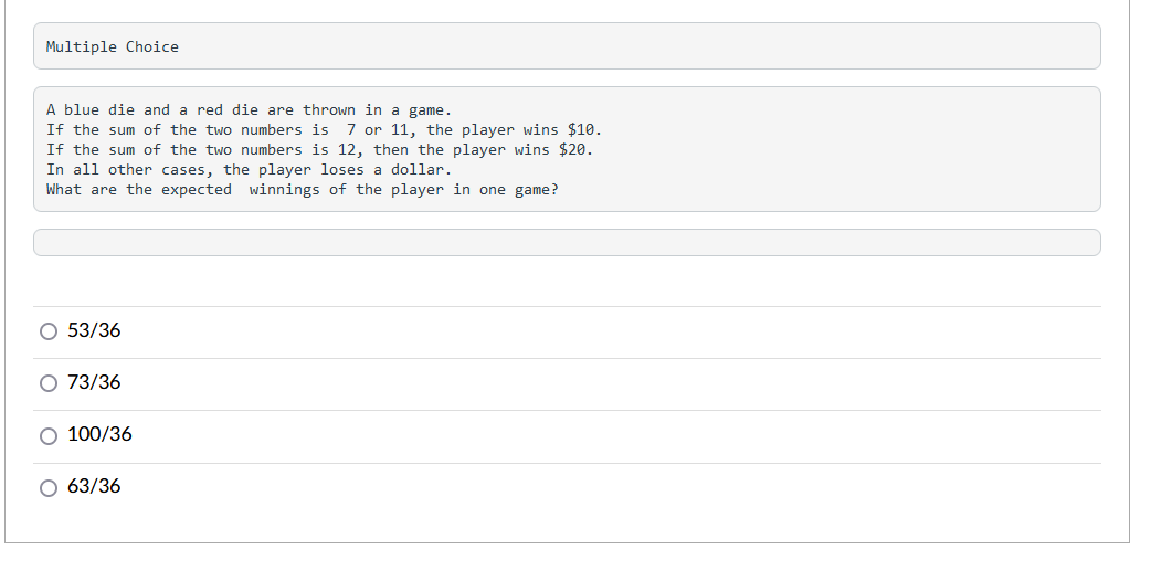 Multiple Choice
A blue die and a red die are thrown in a game.
If the sum of the two numbers is 7 or 11, the player wins $10.
If the sum of the two numbers is 12, then the player wins $20.
In all other cases, the player loses a dollar.
What are the expected winnings of the player in one game?
O 53/36
O 73/36
O 100/36
O 63/36
