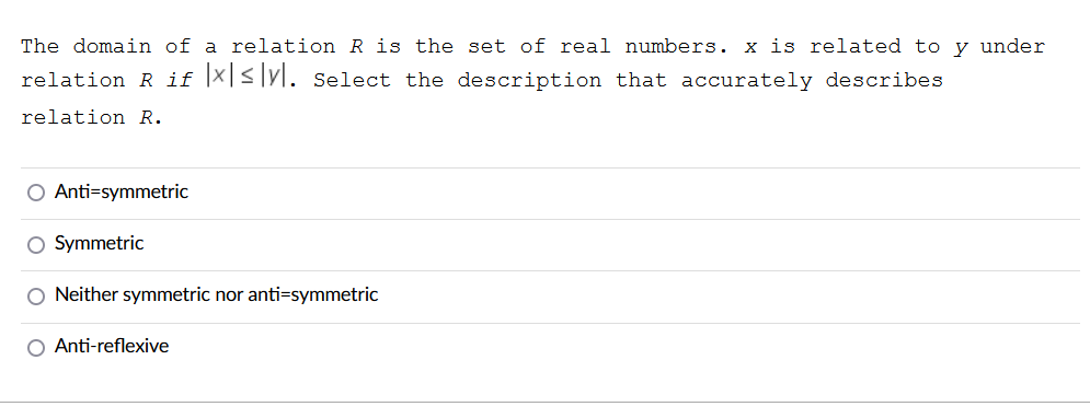 The domain of a relation R is the set of real numbers. x is related to y under
relation R if |X|<|yl. Select the description that accurately describes
relation R.
Anti=symmetric
O Symmetric
O Neither symmetric nor anti=symmetric
O Anti-reflexive
