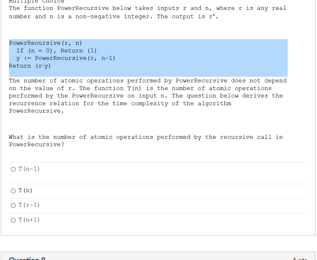 The function PowerRecursive below takes inputs r and n, where r is any real
number and n is a non-negative integer. The output is r".
PowerRecursive (r, n)
If (n = 0), Return (1)
y := PowerRecursive (r, n-1)
Return (ry)
The number of atomic operations performed by PowerRecursive does not depend
on the value of r. The function T(n) is the number of atomic operations
performed by the PowerRecursive on input n. The question below derives the
recurrence relation for the time complexity of the algorithm
PowerRecursive.
What is the number of atomic operations performed by the recursive call in
PowerRecursive?
O (n-1)
O T (n)
O T (r-1)
O T (n+1)
Our
