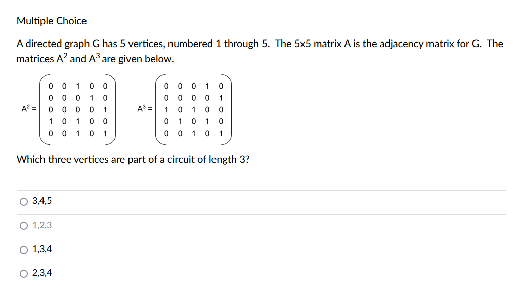 Multiple Choice
A directed graph G has 5 vertices, numbered 1 through 5. The 5x5 matrix A is the adjacency matrix for G. The
matrices A? and A3 are given below.
0 0 10 0
0 0 0 1 0
A? = 0 0 0 0 1
10 10 0
0 0 10 1
0 0 0 1 0
0 0 0 0 1
A = 10 1 0 0
0 1 0 1 0
0 0 10 1
Which three vertices are part of a circuit of length 3?
O 3,4,5
O 1,2,3
O 1,3,4
2,3,4
