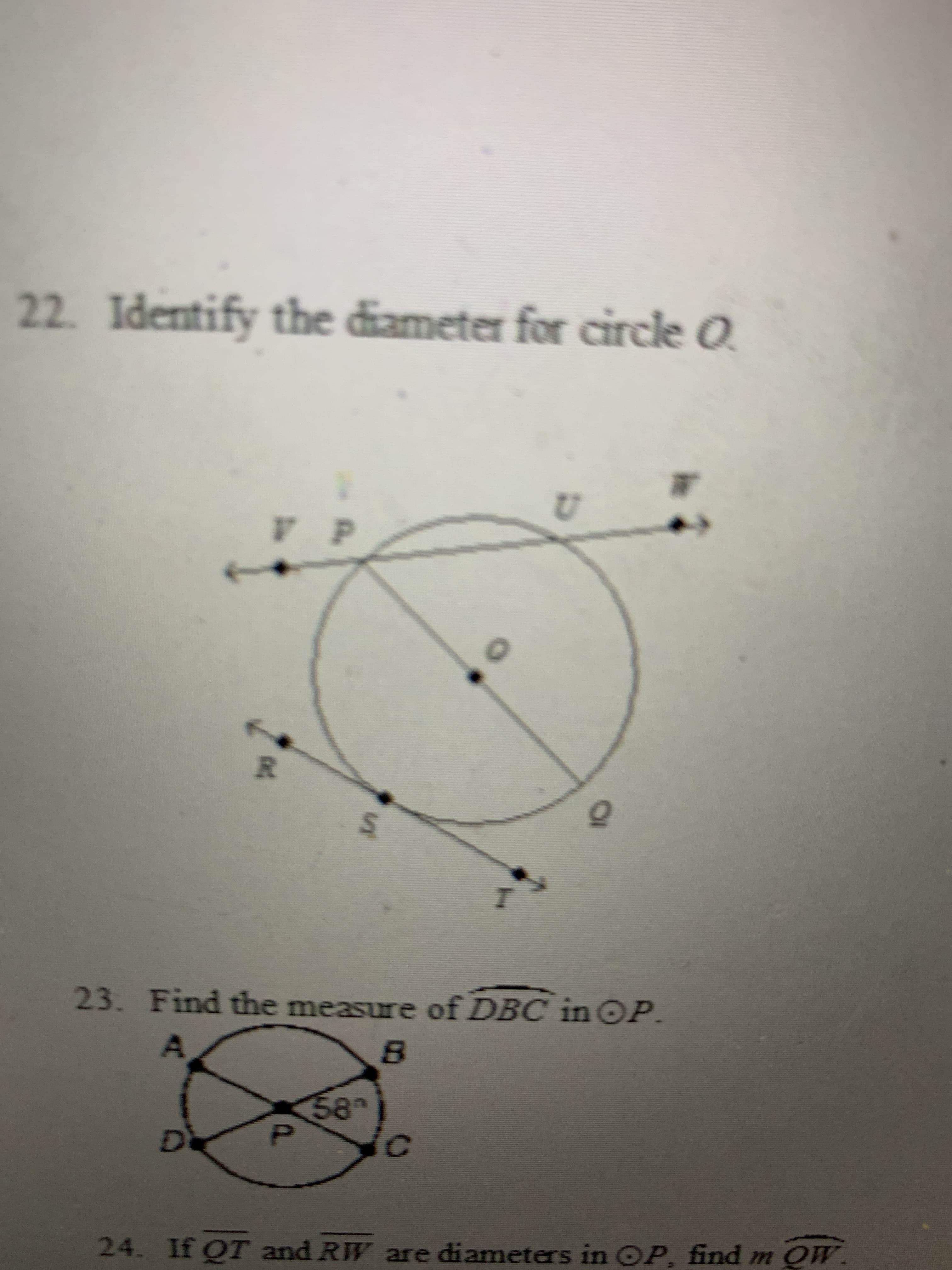 ### Geometry Problems

**Problem 22: Identify the diameter for circle O.**

**Diagram Explanation:**
- The diagram features a circle labeled as \( O \).
- There are several points marked around and inside the circle, labeled \( V, P, U, W, R, S, T \), and \( Q \).
- Two straight lines pass through the circle.
  - The line passing through points \( VP \) and \( UW \) intersects the circle at two different points, passing through the center \( O \).
  - Another line passing through points \( RQP \) and \( ST \) intersects the circle at two different points, passing through the center \( O \).

From this, we identify that the diameter is the line segment \( \overline{UW} \) as it passes through the center \( O \).

**Problem 23: Find the measure of \( \angle DBC \) in circle \( P \).**

**Diagram Explanation:**
- The diagram features a circle labeled as \( P \).
- There are four points labeled as \( A, B, C, D \) on the circumference of the circle.
- The circle has two intersecting chords \( \overline{AC} \) and \( \overline{BD} \), creating several angles at point \( P \).
- The angle \( \angle APD \) is marked as \( 58^\circ \).

To find \( \angle DBC \), we need to analyze the geometry of the circle. The measure of \( \angle DBC \) can be calculated using the properties of the circle and its chords.

**Problem 24: If \( \overline{QT} \) and \( \overline{RW} \) are diameters in \( \bigcirc P \), find \( m \overline{OW} \).**

**Diagram Explanation:**
- Involves understanding the concept of diameters in a circle.
- Points and labels are arranged to identify the diameters and calculate the required measure.

Considering diameters \( \overline{QT} \) and \( \overline{RW} \) of circle \( P \), we use the properties of diameters to find the measure of \( m \overline{OW} \).

This educational transcriptions and explanations will help in understanding basic geometry problems involving circles, diameters, and calculating angles using circle theorems.