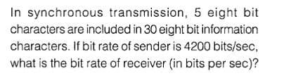 In synchronous transmission, 5 eight bit
characters are included in 30 eight bit information
characters. If bit rate of sender is 4200 bits/sec,
what is the bit rate of receiver (in bits per sec)?
