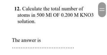 12. Calculate the total number of
atoms in 500 Ml OF 0.200 M KNO3
solution.
The answer is
