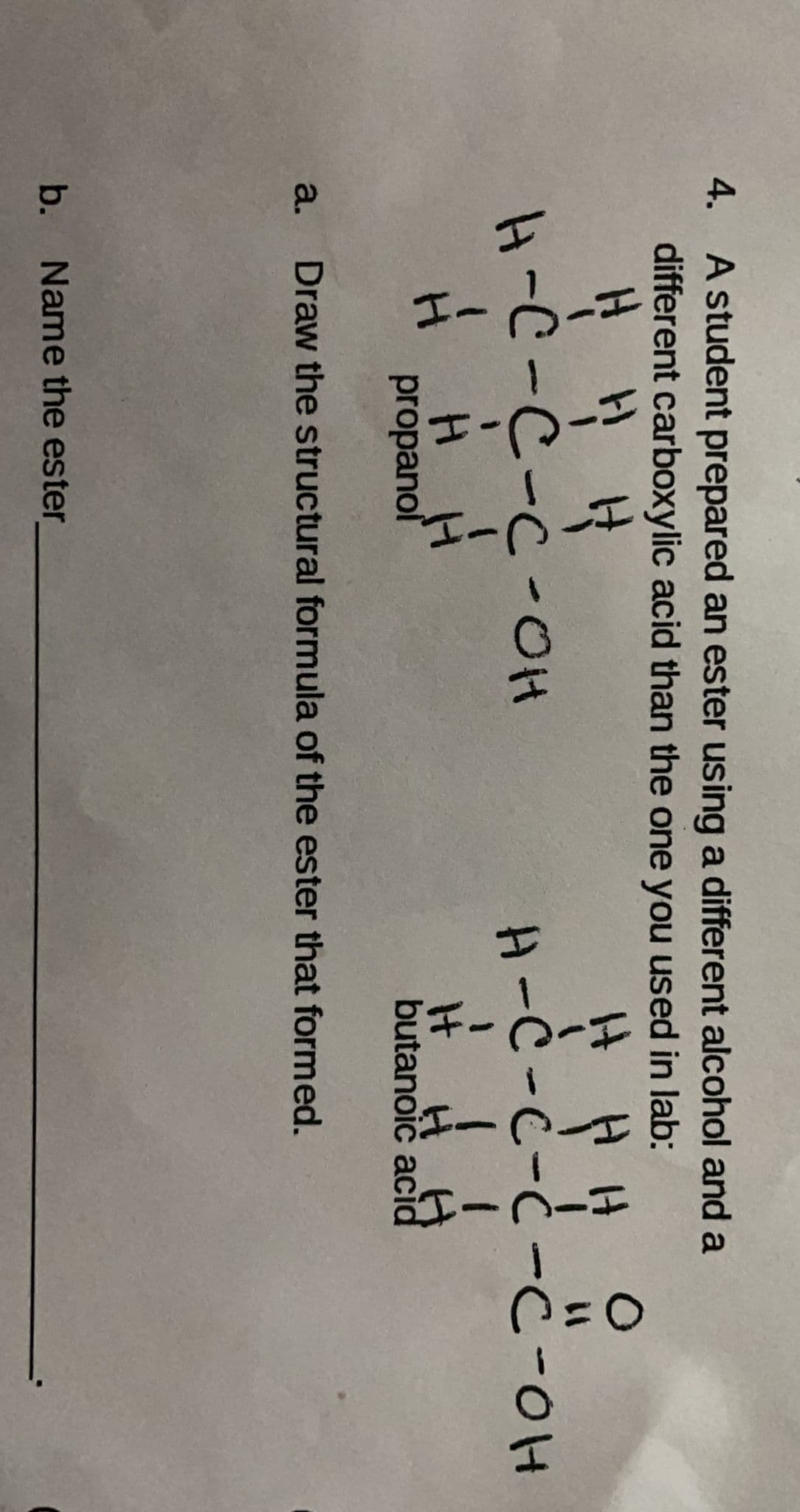 4. A student prepared an ester using a different alcohol and a
different carboxylic acid than the one you used in lab:
It
H-C-C-C-OH
H-C-C-Ċ -C-0H
H H
It
butanoič acid
H.
propanol
a.
Draw the structural formula of the ester that formed.
b. Name the ester
