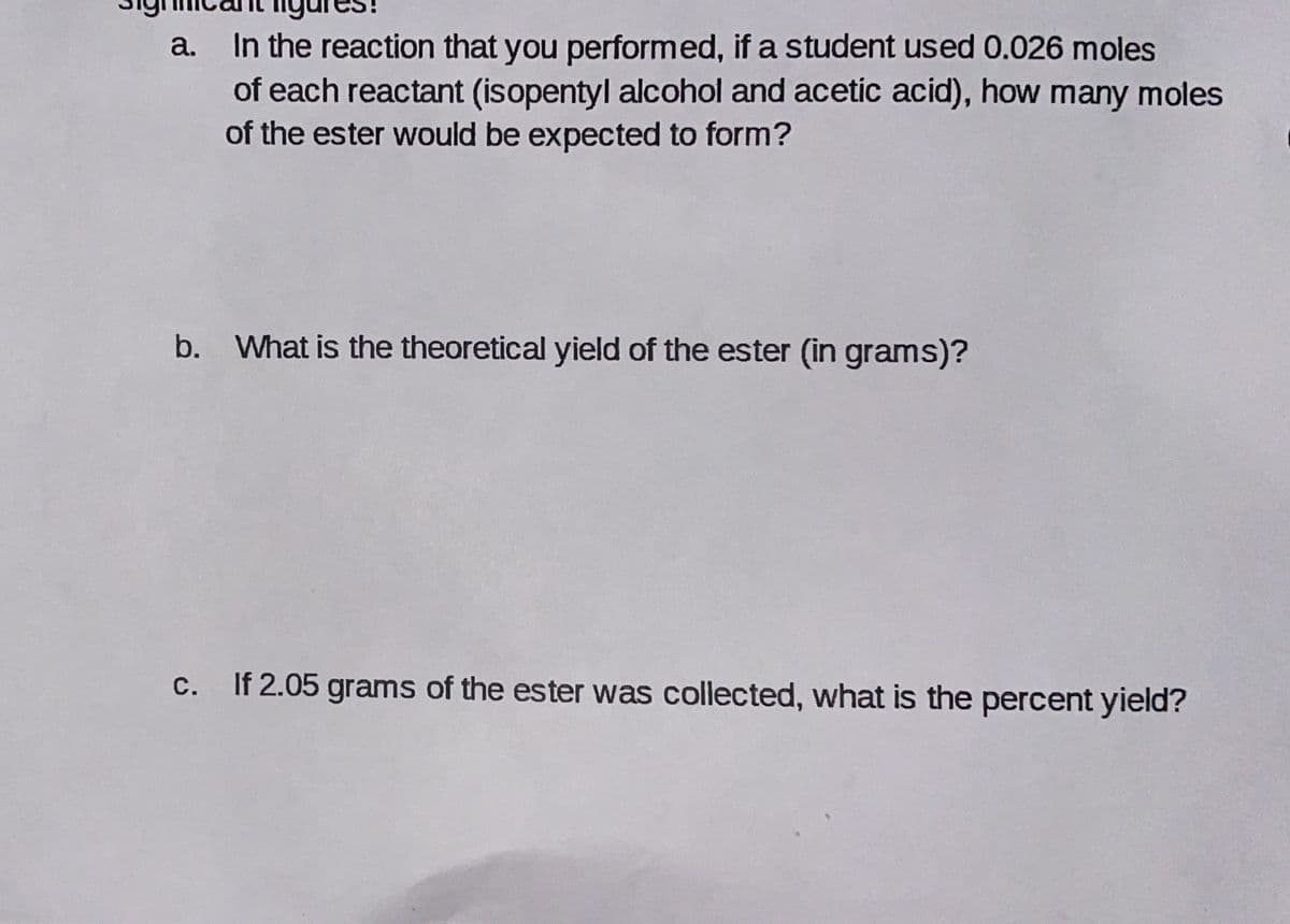 In the reaction that you performed, if a student used 0.026 moles
of each reactant (isopentyl alcohol and acetic acid), how many moles
of the ester would be expected to form?
a.
b. What is the theoretical yield of the ester (in grams)?
с.
If 2.05 grams of the ester was collected, what is the percent yield?
