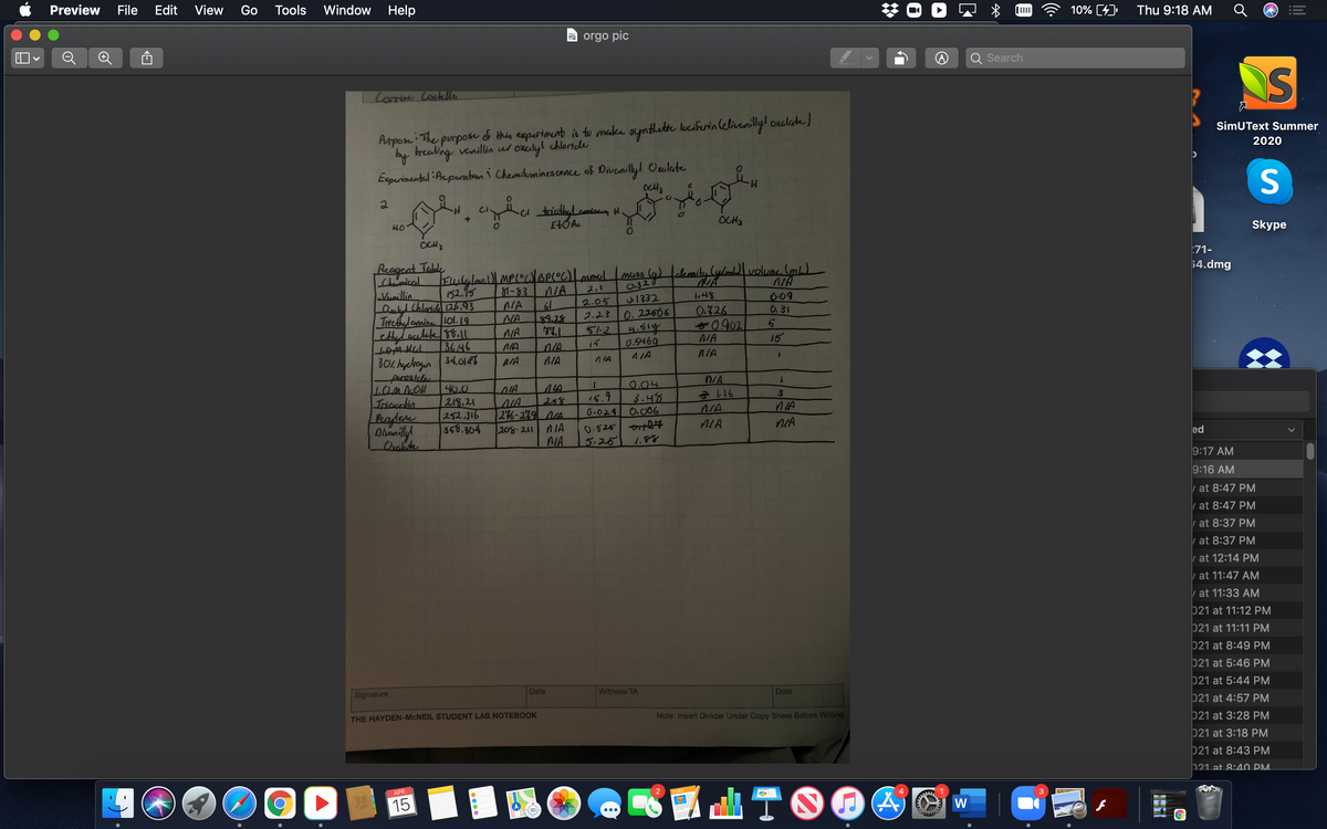 Preview
File
Edit
View
Go
Window Help
Tools
10% (4)
Thu 9:18 AM
a orgo pic
Search
S
Corrine Costello
Arpose: The purpose of this expertiment is to make oynthette luciferin (elivanilly! ouclate)
by treating venillin us oxalyl chloricle
SimUText Summer
2020
Experimental Aeparabon i Chemiluminescence of Divenillyl Osalate
S
HO
EtŐ Ac
OCH3
OCH3
Skype
Reageat Table
Chamisal
71-
Kulalall MP(OcBPOC)mmol mcos (a) elemaitylylom volune Iml)
0320
$4.dmg
Vanillin
152.95
81-83
NA
2.1
I,48
Ielyl Chlaridı 126,93
Intethelamine Lol. 19.
609
6.31
NA
61
2.05
.1332
0.326
0902
NA
NA
9.28
2.23
0.22606
AIA
5.2.
16
3646
B0% hychegun 34.61447
NIA
15
0.5469
AIA
NIA
AIA
nIA
peroxicle
1OMNOH
Tricabin
Pendere
1.
40.0
218.21
252.316
358.364
14
25%
276-279 NA
0.04
3.48
0.006
NIA
15.9
G-024
208-211
0.525 2
NIA
Oralate
MA
5.25
1.88
ed
9:17 AM
9:16 AM
| at 8:47 PM
at 8:47 PM
at 8:37 PM
| at 8:37 PM
at 12:14 PM
| at 11:47 AM
| at 11:33 AM
021 at 11:12 PM
021 at 11:11 PM
021 at 8:49 PM
021 at 5:46 PM
Signature
Date
Witness/TA
Date
021 at 5:44 PM
021 at 4:57 PM
THE HAYDEN-MCNEIL STUDENT LAB NOTEBOOK
Note: Insert Divider Under Copy Sheet Before Writing
021 at 3:28 PM
021 at 3:18 PM
021 at 8:43 PM
121 at 8:40 PM.
APR
15
AATO04
W
