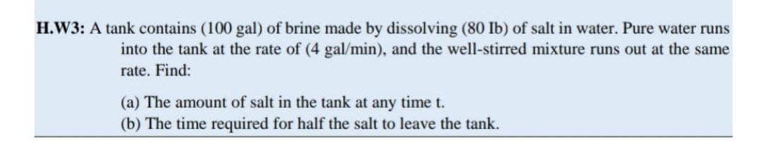 H.W3: A tank contains (100 gal) of brine made by dissolving (80 Ib) of salt in water. Pure water runs
into the tank at the rate of (4 gal/min), and the well-stirred mixture runs out at the same
rate. Find:
(a) The amount of salt in the tank at any time t.
(b) The time required for half the salt to leave the tank.