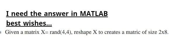 I need the answer in MATLAB
best wishes...
Given a matrix X= rand(4,4), reshape X to creates a matric of size 2x8.