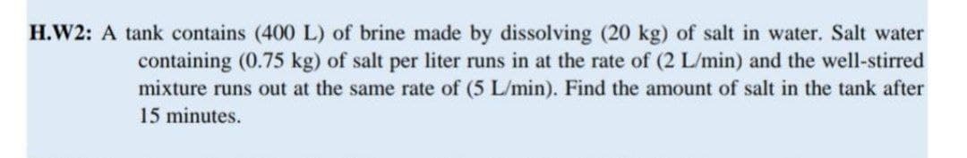 H.W2: A tank contains (400 L) of brine made by dissolving (20 kg) of salt in water. Salt water
containing (0.75 kg) of salt per liter runs in at the rate of (2 L/min) and the well-stirred
mixture runs out at the same rate of (5 L/min). Find the amount of salt in the tank after
15 minutes.