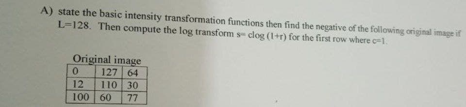 A) state the basic intensity transformation functions then find the negative of the following original image if
L=128. Then compute the log transform s- clog (1+r) for the first row where c=1.
Original image
127 64
110 30
60 77
0
12
100