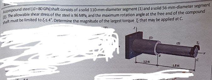 Dron
Acompound steel [G=80 GPa) shaft consists of a solid 110-mm-diameter segment (1) and a solid 56-mm-diameter segment
(2). The allowable shear stress of the steel is 96 MPa, and the maximum rotation angle at the free end of the compound
shaft must be limited to 54°. Determine the magnitude of the largest torque that may be applied at C.
(1)
120
(2)
18
Te