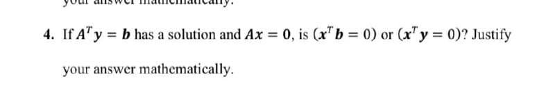 4. If A¹ y = b has a solution and Ax = 0, is (x¹ b = 0) or (x¹y = 0)? Justify
your answer mathematically.