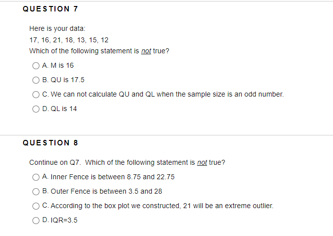 QUESTION 7
Here is your data:
17, 16, 21, 18, 13, 15, 12
Which of the following statement is not true?
O A. M is 16
O B. QU is 17.5
OC. We can not calculate QU and QL when the sample size is an odd number.
O D. QL is 14
QUESTION 8
Continue on Q7. Which of the following statement is not true?
A. Inner Fence is between 8.75 and 22.75
B. Outer Fence is between 3.5 and 28
C. According to the box plot we constructed, 21 will be an extreme outlier.
O D. IQR=3.5
