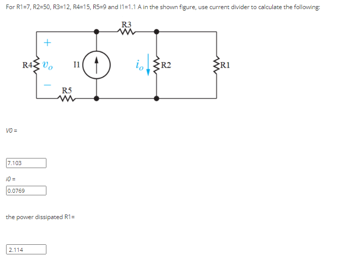 For R1=7, R2=50, R3=12, R4=15, R5-9 and 11=1.1 A in the shown figure, use current divider to calculate the following:
R3
R42 Vo
I1
io
R2
RI
R5
VO =
7.103
10 =
0.0769
the power dissipated R1=
2.114
