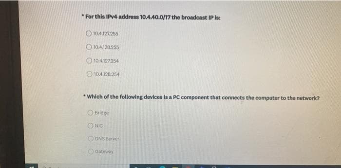 * For this IPV4 address 10.440.0/17 the broadcast IP is:
O 10.4.127.255
O 10.4.128.255
O 10.4.127.254
O 10.4.128254
* Which of the following devices is a PC component that connects the computer to the network?
O Bridge
O NIC
O DNS Server
O Gateway
