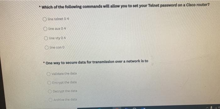 * Which of the following commands will allow you to set your Telnet password on a Clsco router?
O line telnet 04
O line aux 0 4
O Line vty 04
O Une con O
* One way to secure data for transmission overa network is to
O Validate the data
O Encrypt the data
ODecrypt the data
Archive the data
