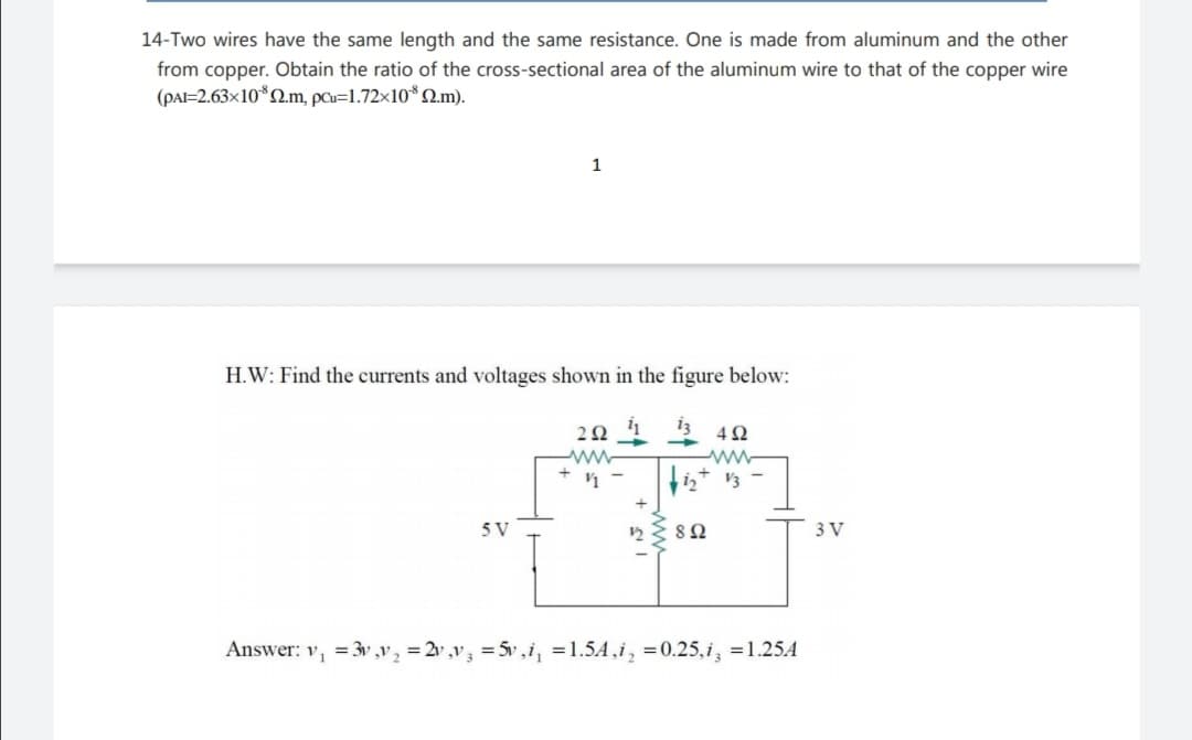 14-Two wires have the same length and the same resistance. One is made from aluminum and the other
from copper. Obtain the ratio of the cross-sectional area of the aluminum wire to that of the copper wire
(PAI=2.63×10*2m, pu=1.72×10*2.m).
H.W: Find the currents and voltages shown in the figure below:
iz
ww-
ww-
5 V
8Ω
3 V
Answer: v, =3v ,v, = 2v ,v3 = 5v ,i, =1.5A,i, =0.25,i, =1.25A
