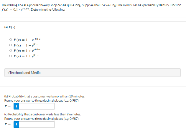 The waiting line at a popular bakery shop can be quite long. Suppose that the waiting time in minutes has probability density function
f(x) = 0.1-ex. Determine the following:
(a) F(x).
O F(x)=1-e¬0.1-x
O F(x) = 1 -0.1-x
O F(x) = 1 +e-0.1-x
O F(x) = 1 + 0.1-x
eTextbook and Media
(b) Probability that a customer waits more than 19 minutes:
Round your answer to three decimal places (e.g. 0.987).
P =
(c) Probability that a customer waits less than 9 minutes:
Round your answer to three decimal places (e.g. 0.987).
P =