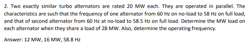 2. Two exactly similar turbo alternators are rated 20 MW each. They are operated in parallel. The
characteristics are such that the frequency of one alternator from 60 Hz on no-load to 58 Hz on full load,
and that of second alternator from 60 Hz at no-load to 58.5 Hz on full load. Determine the MW load on
each alternator when they share a load of 28 MW. Also, determine the operating frequency.
Answer: 12 MW, 16 MW, 58.8 Hz