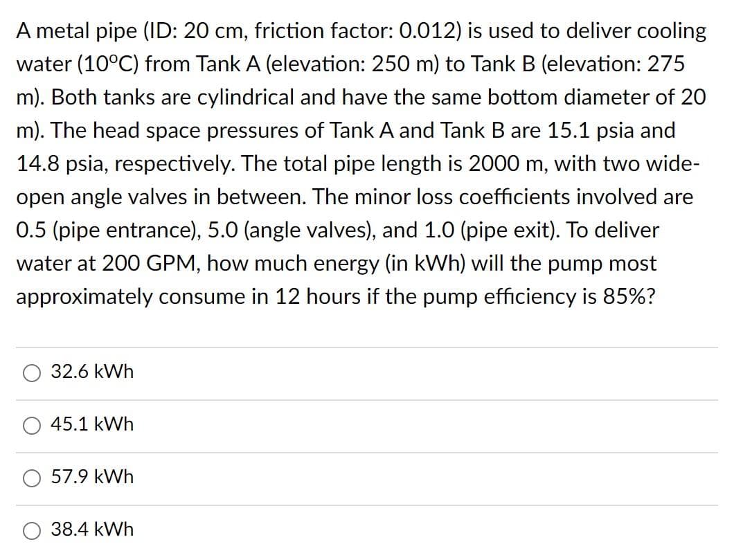 A metal pipe (ID: 20 cm, friction factor: 0.012) is used to deliver cooling
water (10°C) from Tank A (elevation: 250 m) to Tank B (elevation: 275
m). Both tanks are cylindrical and have the same bottom diameter of 20
m). The head space pressures of Tank A and Tank B are 15.1 psia and
14.8 psia, respectively. The total pipe length is 2000 m, with two wide-
open angle valves in between. The minor loss coefficients involved are
0.5 (pipe entrance), 5.0 (angle valves), and 1.0 (pipe exit). To deliver
water at 200 GPM, how much energy (in kWh) will the pump most
approximately consume in 12 hours if the pump efficiency is 85%?
32.6 kWh
45.1 kWh
57.9 kWh
38.4 kWh
