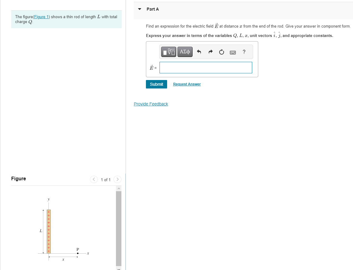 The figure(Figure 1) shows a thin rod of length L with total
charge Q.
Figure
-+ + + + + + + + ++++
X
1 of 1
▼
Part A
Find an expression for the electric field at distance from the end of the rod. Give your answer in component form.
Express your answer in terms of the variables Q, L, x, unit vectors i, j, and appropriate constants.
[ΠΙ ΑΣΦ
Ē=
Submit
Provide Feedback
Request Answer
?
