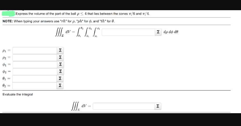 Express the volume of the part of the ball p <
NOTE: When typing your answers use "rh" for p, "ph"
ρι Ξ
ρη =
ΦΙ
0₁
θα
=
||
Evaluate the integral
Ja
MMMMMM
Σ
Σ
dV =
Τ
0₂
0₁
Πα
4 that lies between the cones π/6 and π/4.
for q, and "th" for .
Φ με
Φ
dV =
Σ dp do do
M